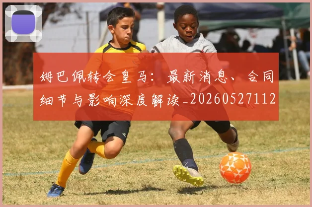 姆巴佩转会皇马：最新消息、合同细节与影响深度解读_20260527112218
