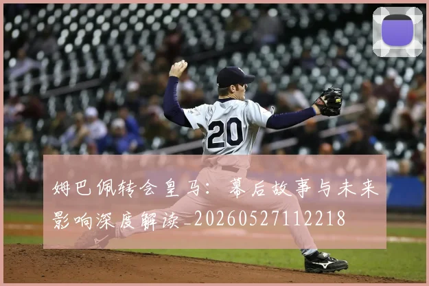 姆巴佩转会皇马:幕后故事与未来影响深度解读_20260527112218