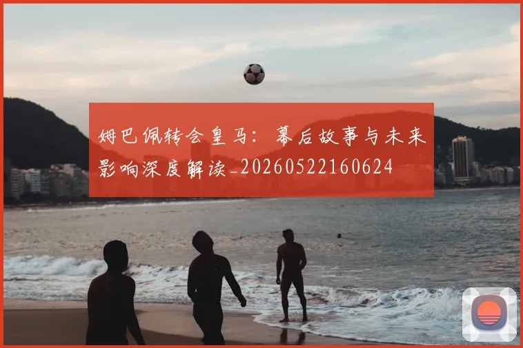姆巴佩转会皇马:幕后故事与未来影响深度解读_20260522160624