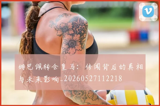 姆巴佩转会皇马:传闻背后的真相与未来影响_20260527112218