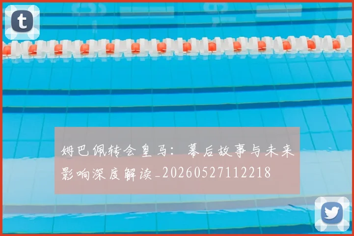 姆巴佩转会皇马:幕后故事与未来影响深度解读_20260527112218