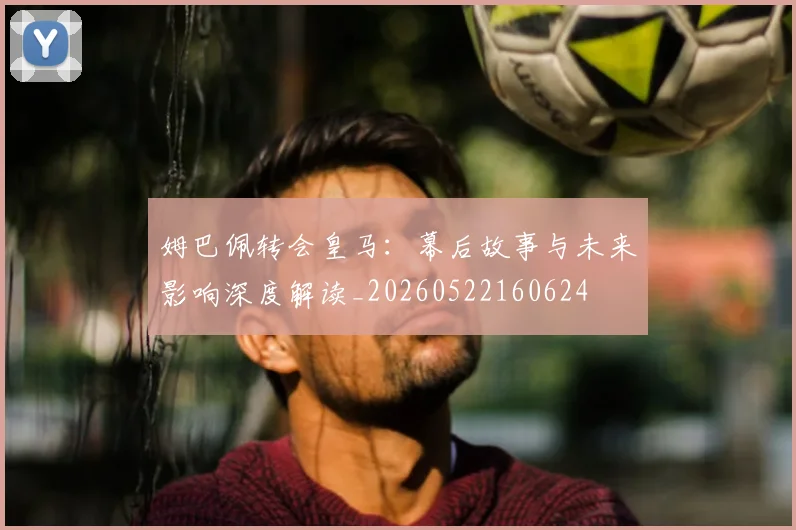 姆巴佩转会皇马:幕后故事与未来影响深度解读_20260522160624